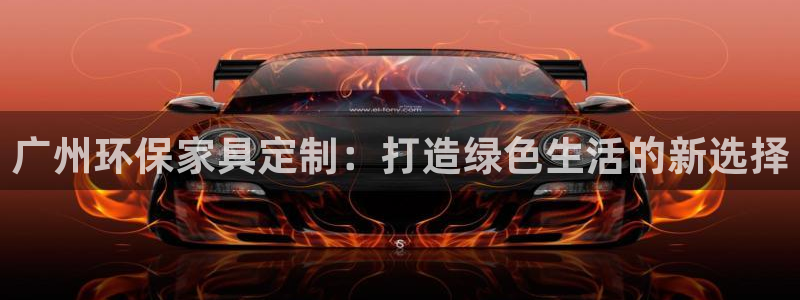 沐鸣2平台登录方式：广州环保家具定制：打造绿色生活的新选择